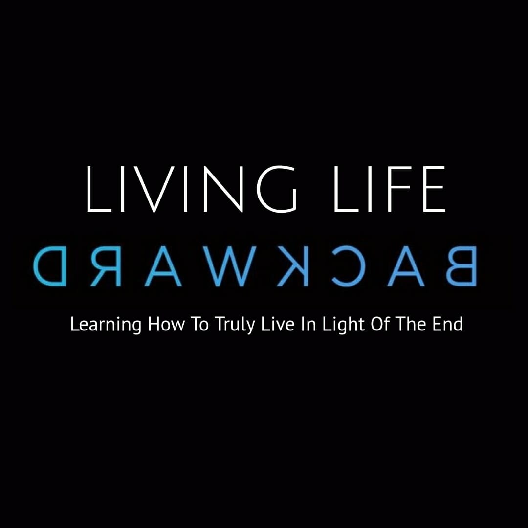 Living Life Backward: Learning How To Truly Live in Light Of The End
